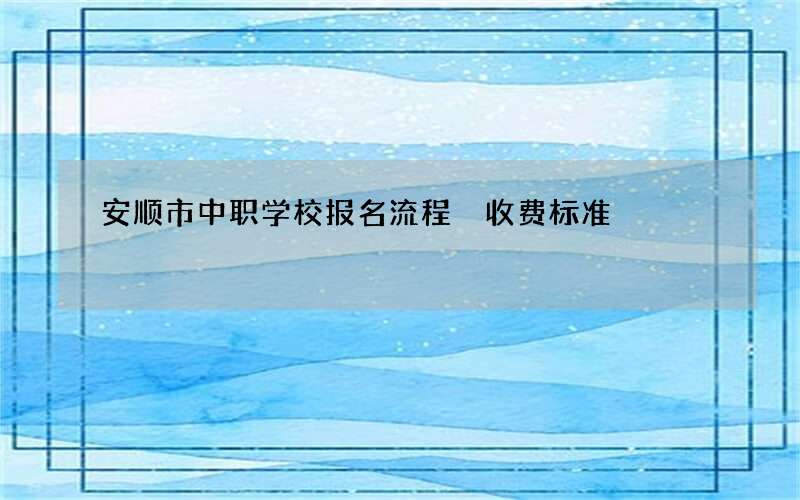 安顺市中职学校报名流程 收费标准